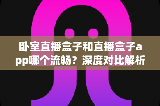 卧室直播盒子和直播盒子app哪个流畅?深度对比解析,助你打造不卡顿的卧室直播间 卧室直播盒子和直播盒子app哪个流畅?深度对比解析,助你打造不卡顿的卧室直播间