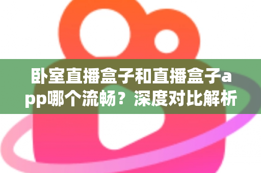 卧室直播盒子和直播盒子app哪个流畅？深度对比解析，助你打造不卡顿的卧室直播间