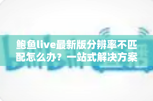 鲍鱼live最新版分辨率不匹配怎么办？一站式解决方案与实用排查指南全解析