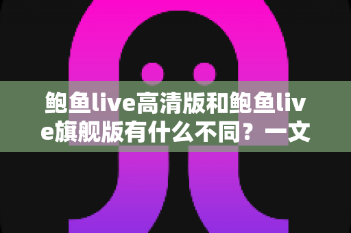 鲍鱼live高清版和鲍鱼live旗舰版有什么不同？一文读懂两大版本的核心差异与选择建议