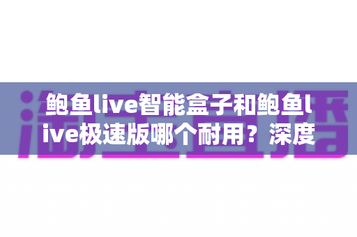 鲍鱼live智能盒子和鲍鱼live极速版哪个耐用？深度对比分析与选购全指南