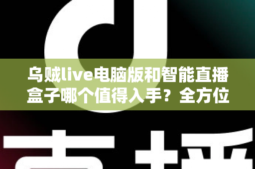 乌贼live电脑版和智能直播盒子哪个值得入手？全方位深度对比评测，帮你选对直播装备不踩坑
