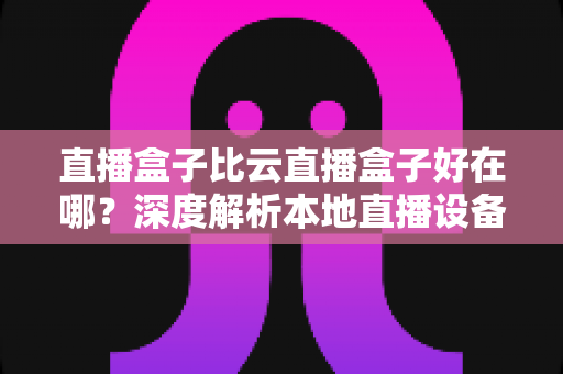 直播盒子比云直播盒子好在哪？深度解析本地直播设备的核心优势与选购全攻略