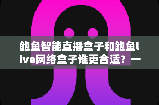 鲍鱼智能直播盒子和鲍鱼live网络盒子谁更合适?一篇讲透选购逻辑的深度对比指南 鲍鱼智能直播盒子和鲍鱼live网络盒子谁更合适?一篇讲透选购逻辑的深度对比指南