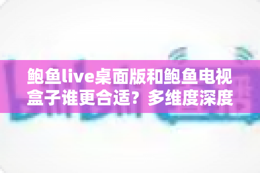 鲍鱼live桌面版和鲍鱼电视盒子谁更合适？多维度深度对比与选购指南