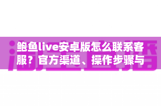 鲍鱼live安卓版怎么联系客服？官方渠道、操作步骤与避坑指南全解析