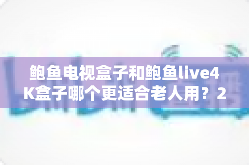 鲍鱼电视盒子和鲍鱼live4K盒子哪个更适合老人用？2025年老人电视盒子选购全攻略