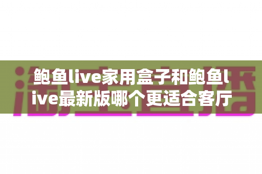 鲍鱼live家用盒子和鲍鱼live最新版哪个更适合客厅？深度对比与实用选购指南