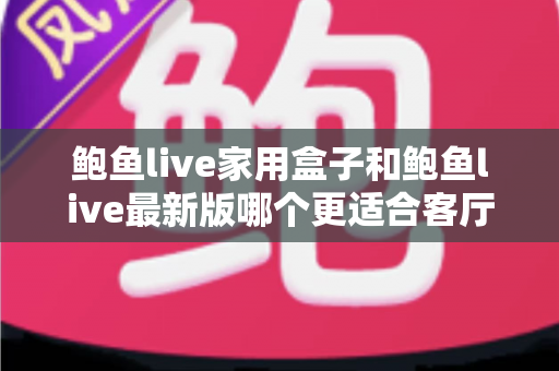 鲍鱼live家用盒子和鲍鱼live最新版哪个更适合客厅？深度对比与实用选购指南