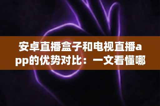 安卓直播盒子和电视直播app的优势对比：一文看懂哪种方案更适合您的家庭观影需求