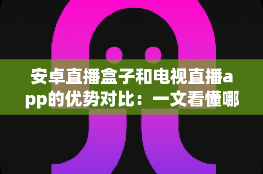 安卓直播盒子和电视直播app的优势对比：一文看懂哪种方案更适合您的家庭观影需求
