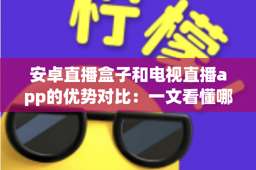 安卓直播盒子和电视直播app的优势对比：一文看懂哪种方案更适合您的家庭观影需求