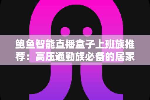 鲍鱼智能直播盒子上班族推荐:高压通勤族必备的居家解压娱乐神器 鲍鱼智能直播盒子上班族推荐:高压通勤族必备的居家解压娱乐神器