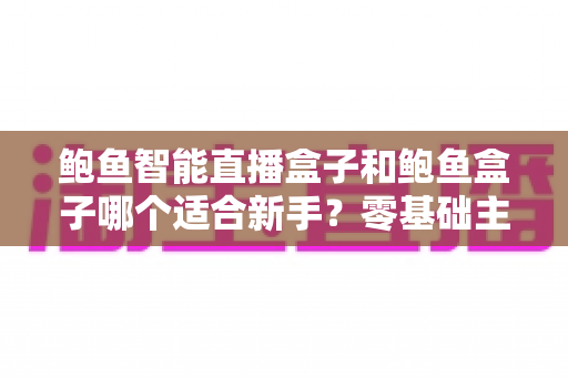 鲍鱼智能直播盒子和鲍鱼盒子哪个适合新手?零基础主播选购指南与功能全面解析 鲍鱼智能直播盒子和鲍鱼盒子哪个适合新手?零基础主播选购指南与功能全面解析