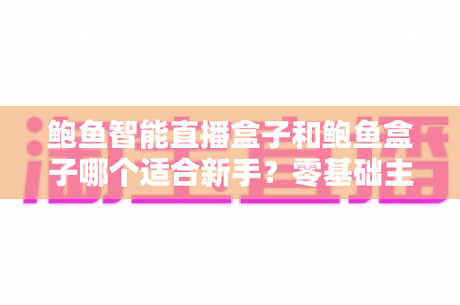 鲍鱼智能直播盒子和鲍鱼盒子哪个适合新手?零基础主播选购指南与功能全面解析 鲍鱼智能直播盒子和鲍鱼盒子哪个适合新手?零基础主播选购指南与功能全面解析