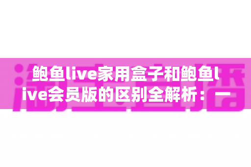 鲍鱼live家用盒子和鲍鱼live会员版的区别全解析：一篇讲透选型要点，帮你找到最适合自己的观看方案