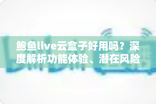 鲍鱼live云盒子好用吗?深度解析功能体验、潜在风险与使用建议 鲍鱼live云盒子好用吗?深度解析功能体验、潜在风险与使用建议
