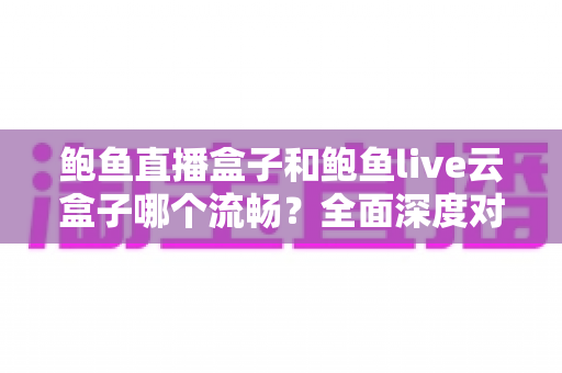 鲍鱼直播盒子和鲍鱼live云盒子哪个流畅？全面深度对比与流畅度优化指南
