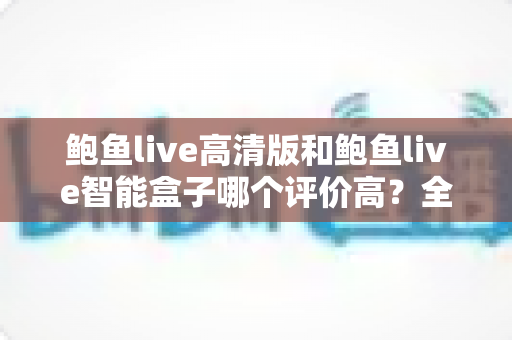 鲍鱼live高清版和鲍鱼live智能盒子哪个评价高？全维度口碑对比与选购指南