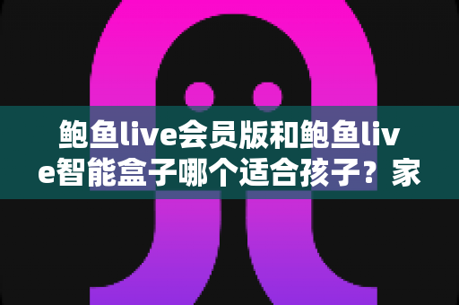 鲍鱼live会员版和鲍鱼live智能盒子哪个适合孩子?家长必读的选购与安全使用指南 鲍鱼live会员版和鲍鱼live智能盒子哪个适合孩子?家长必读的选购与安全使用指南