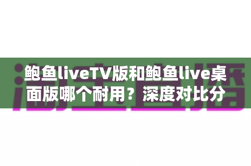 鲍鱼liveTV版和鲍鱼live桌面版哪个耐用?深度对比分析与稳定使用全攻略 鲍鱼liveTV版和鲍鱼live桌面版哪个耐用?深度对比分析与稳定使用全攻略