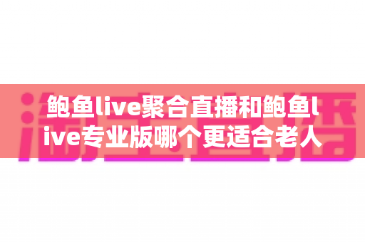 鲍鱼live聚合直播和鲍鱼live专业版哪个更适合老人用？子女必读的选版本指南