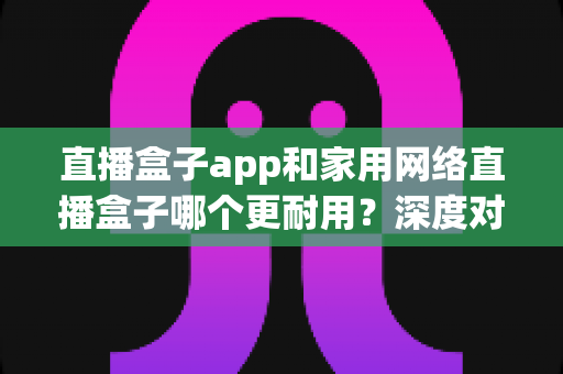 直播盒子app和家用网络直播盒子哪个更耐用？深度对比解析助你做出明智选择
