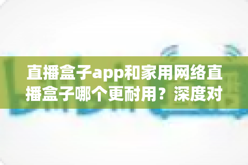 直播盒子app和家用网络直播盒子哪个更耐用？深度对比解析助你做出明智选择