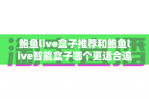 鲍鱼live盒子推荐和鲍鱼live智能盒子哪个更适合追剧?深度实测对比帮你选对不选贵 鲍鱼live盒子推荐和鲍鱼live智能盒子哪个更适合追剧?深度实测对比帮你选对不选贵