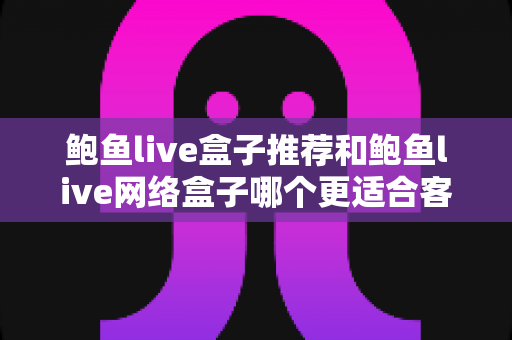 鲍鱼live盒子推荐和鲍鱼live网络盒子哪个更适合客厅?客厅电视盒子深度对比与选购指南 鲍鱼live盒子推荐和鲍鱼live网络盒子哪个更适合客厅?客厅电视盒子深度对比与选购指南