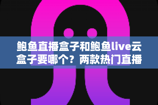 鲍鱼直播盒子和鲍鱼live云盒子要哪个？两款热门直播盒子全方位对比与选购避坑指南