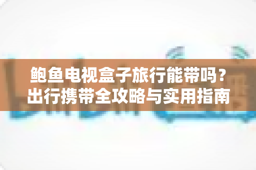 鲍鱼电视盒子旅行能带吗?出行携带全攻略与实用指南 鲍鱼电视盒子旅行能带吗?出行携带全攻略与实用指南