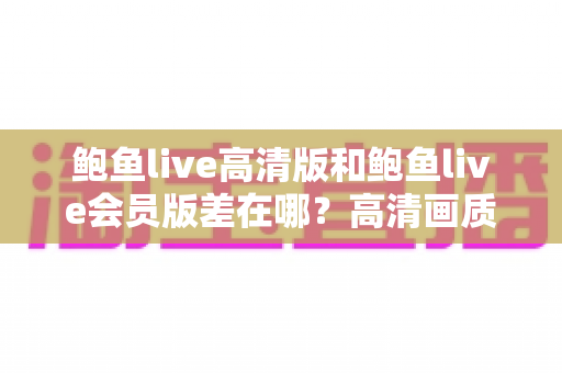鲍鱼live高清版和鲍鱼live会员版差在哪?高清画质与会员权益全维度对比指南 鲍鱼live高清版和鲍鱼live会员版差在哪?高清画质与会员权益全维度对比指南