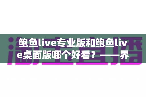 鲍鱼live专业版和鲍鱼live桌面版哪个好看？——界面颜值与使用体验的全方位对比指南