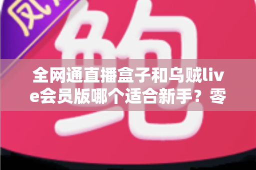 全网通直播盒子和乌贼live会员版哪个适合新手？零基础主播的选购避坑全攻略