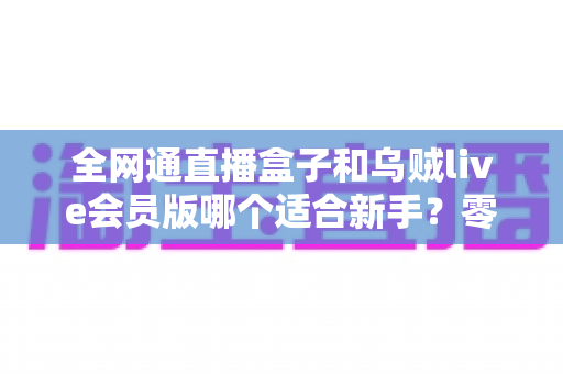 全网通直播盒子和乌贼live会员版哪个适合新手？零基础主播的选购避坑全攻略