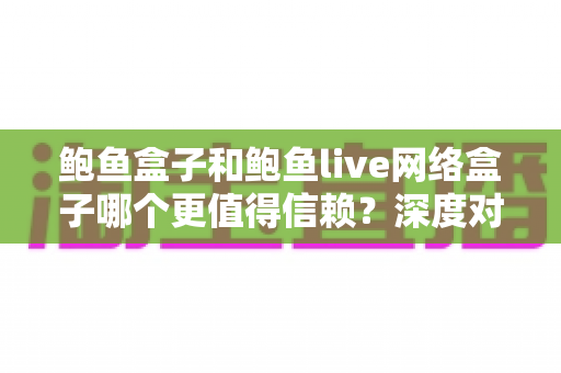 鲍鱼盒子和鲍鱼live网络盒子哪个更值得信赖？深度对比测评与选购避坑指南