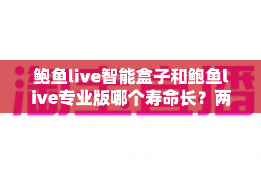 鲍鱼live智能盒子和鲍鱼live专业版哪个寿命长?两款产品使用寿命深度对比与选购全攻略 鲍鱼live智能盒子和鲍鱼live专业版哪个寿命长?两款产品使用寿命深度对比与选购全攻略