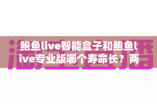 鲍鱼live智能盒子和鲍鱼live专业版哪个寿命长?两款产品使用寿命深度对比与选购全攻略 鲍鱼live智能盒子和鲍鱼live专业版哪个寿命长?两款产品使用寿命深度对比与选购全攻略