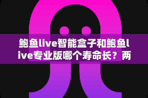 鲍鱼live智能盒子和鲍鱼live专业版哪个寿命长？两款产品使用寿命深度对比与选购全攻略