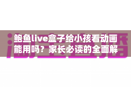 鲍鱼live盒子给小孩看动画能用吗？家长必读的全面解析与安全使用指南