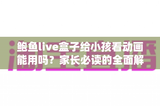 鲍鱼live盒子给小孩看动画能用吗？家长必读的全面解析与安全使用指南