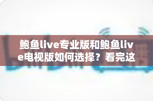 鲍鱼live专业版和鲍鱼live电视版如何选择？看完这份深度对比分析，选对版本不踩坑