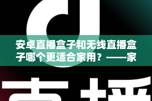 安卓直播盒子和无线直播盒子哪个更适合家用？——家庭选购深度对比全解析