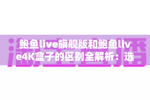 鲍鱼live旗舰版和鲍鱼live4K盒子的区别全解析:选购前必读的深度对比指南 鲍鱼live旗舰版和鲍鱼live4K盒子的区别全解析:选购前必读的深度对比指南
