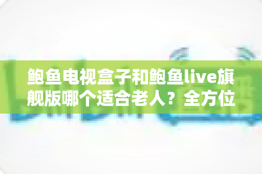 鲍鱼电视盒子和鲍鱼live旗舰版哪个适合老人？全方位深度对比，帮爸妈选出最省心的观影神器