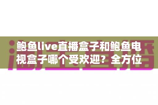 鲍鱼live直播盒子和鲍鱼电视盒子哪个受欢迎？全方位对比解析与实用选购指南