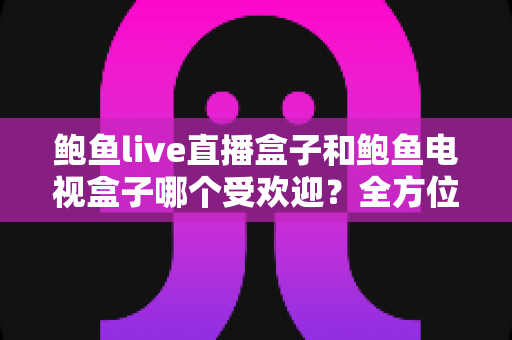 鲍鱼live直播盒子和鲍鱼电视盒子哪个受欢迎？全方位对比解析与实用选购指南