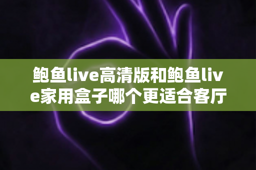 鲍鱼live高清版和鲍鱼live家用盒子哪个更适合客厅?——客厅大屏观影设备全方位对比与选购指南 鲍鱼live高清版和鲍鱼live家用盒子哪个更适合客厅?——客厅大屏观影设备全方位对比与选购指南