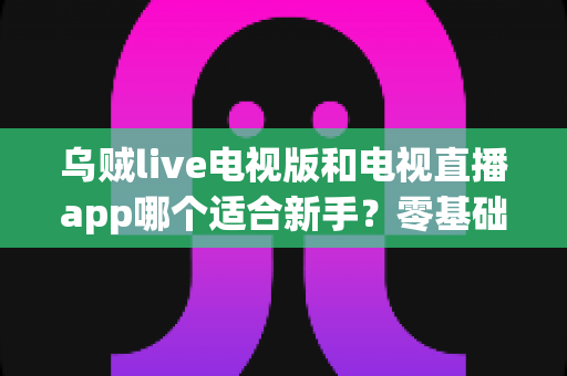 乌贼live电视版和电视直播app哪个适合新手？零基础用户选购与上手全攻略